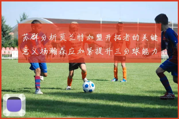 苏群分析莫兰特加盟开拓者的关键意义杨瀚森应加紧提升三分球能力