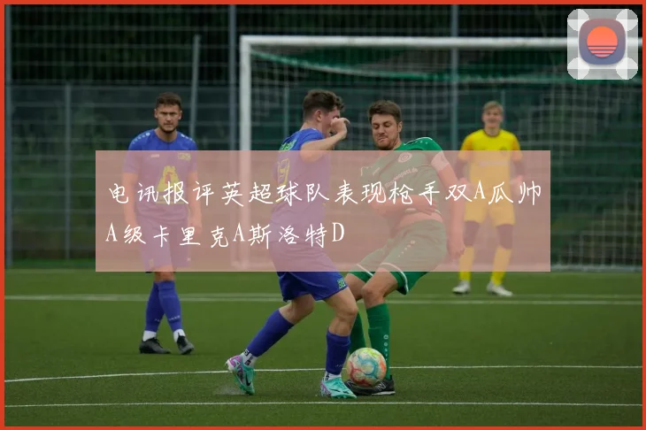 电讯报评英超球队表现枪手双A瓜帅A级卡里克A斯洛特D