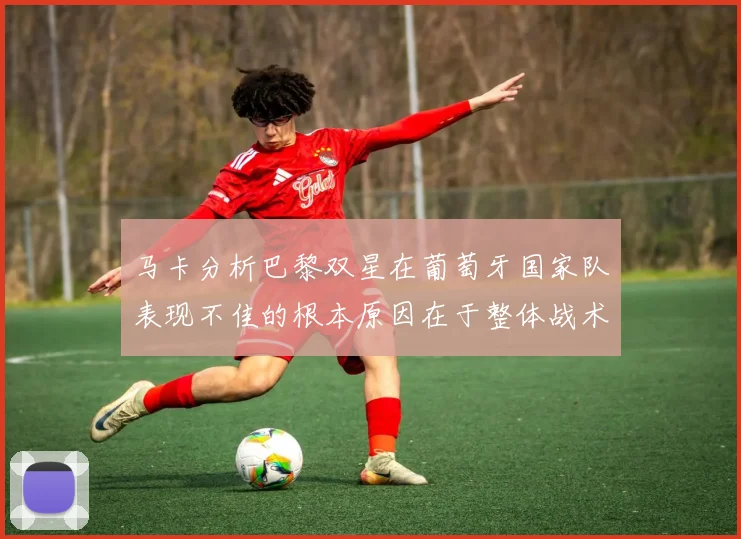 马卡分析巴黎双星在葡萄牙国家队表现不佳的根本原因在于整体战术体系问题