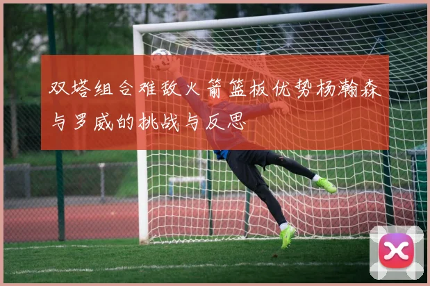 双塔组合难敌火箭篮板优势杨瀚森与罗威的挑战与反思
