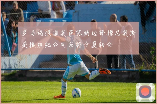 罗马诺报道奥萨苏纳边锋穆尼奥斯更换经纪公司或将今夏转会