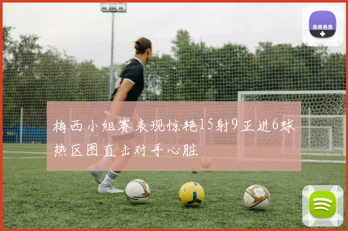 梅西小组赛表现惊艳15射9正进6球热区图直击对手心脏