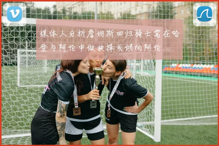 媒体人分析詹姆斯回归骑士需在哈登与阿伦中做抉择或倾向阿伦