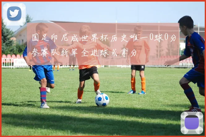 国足印尼成世界杯历史唯一0球0分参赛队新军全进球或拿分
