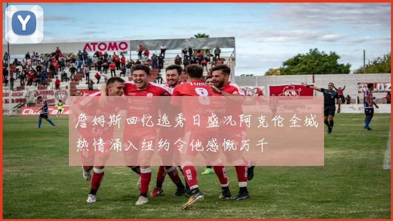 詹姆斯回忆选秀日盛况阿克伦全城热情涌入纽约令他感慨万千
