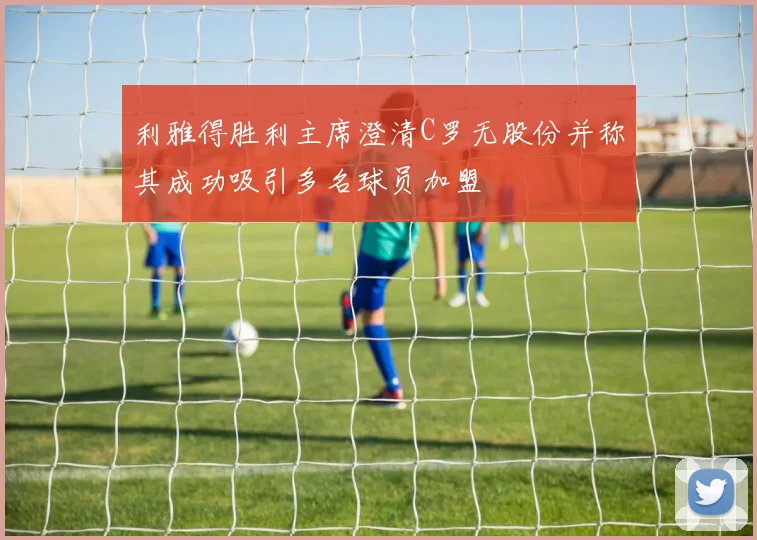利雅得胜利主席澄清C罗无股份并称其成功吸引多名球员加盟