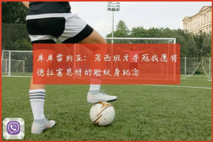 库库雷利亚：若西班牙夺冠我愿将德拉富恩特的脸纹身纪念