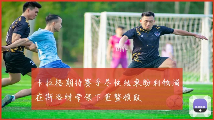 卡拉格期待赛季尽快结束盼利物浦在斯洛特带领下重整旗鼓