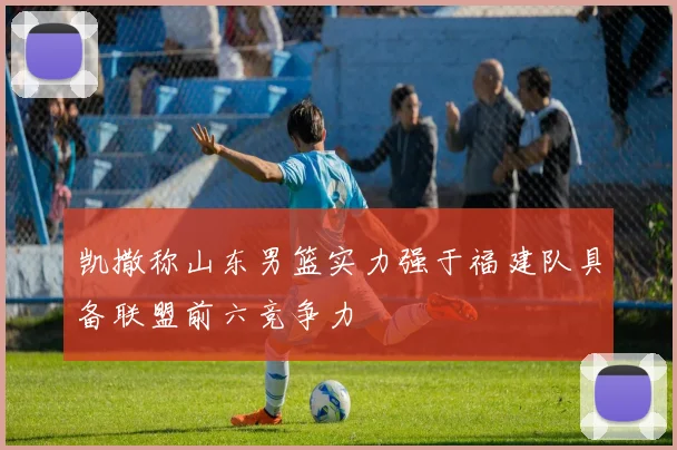 凯撒称山东男篮实力强于福建队具备联盟前六竞争力