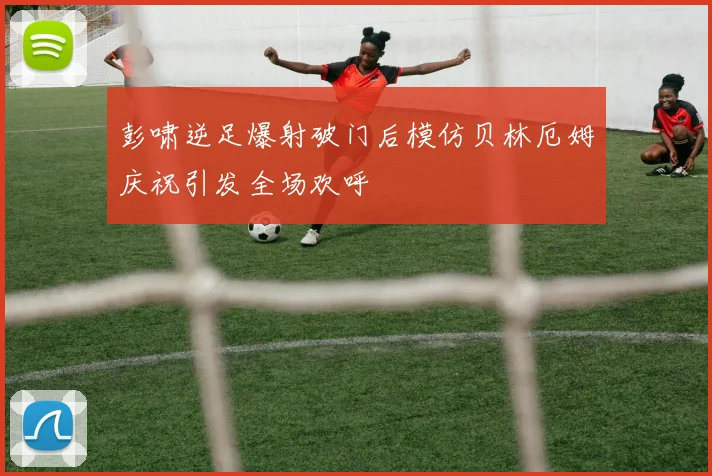 彭啸逆足爆射破门后模仿贝林厄姆庆祝引发全场欢呼