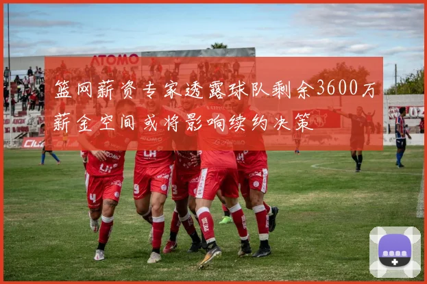 篮网薪资专家透露球队剩余3600万薪金空间或将影响续约决策