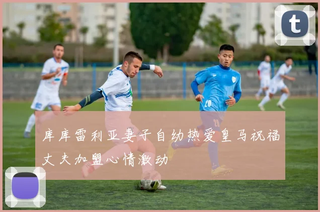 库库雷利亚妻子自幼热爱皇马祝福丈夫加盟心情激动