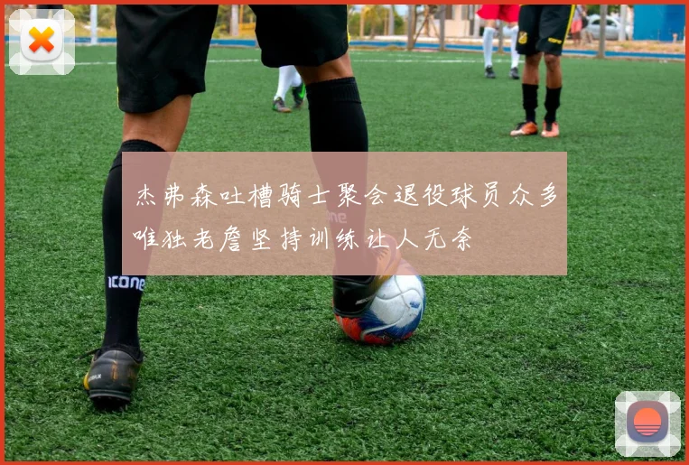 杰弗森吐槽骑士聚会退役球员众多唯独老詹坚持训练让人无奈