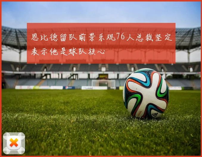 恩比德留队前景乐观76人总裁坚定表示他是球队核心