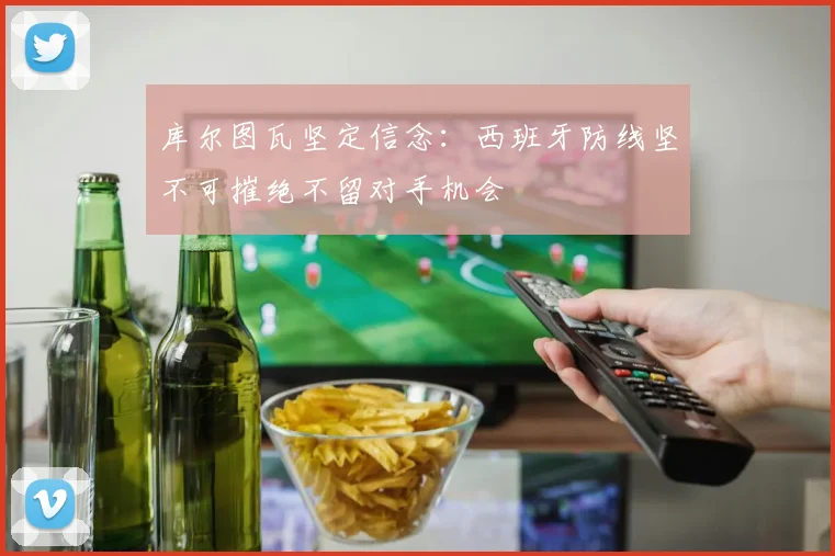 库尔图瓦坚定信念：西班牙防线坚不可摧绝不留对手机会